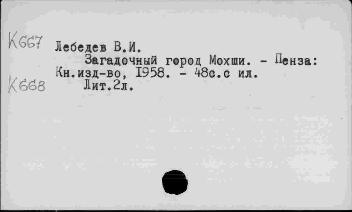 ﻿Кб£7
Köse
Лебедев В.И.
Загадочный город Мохши. - Пенза: Кн.изд-во, 1958. - 48с.с ил.
Лит.2л.